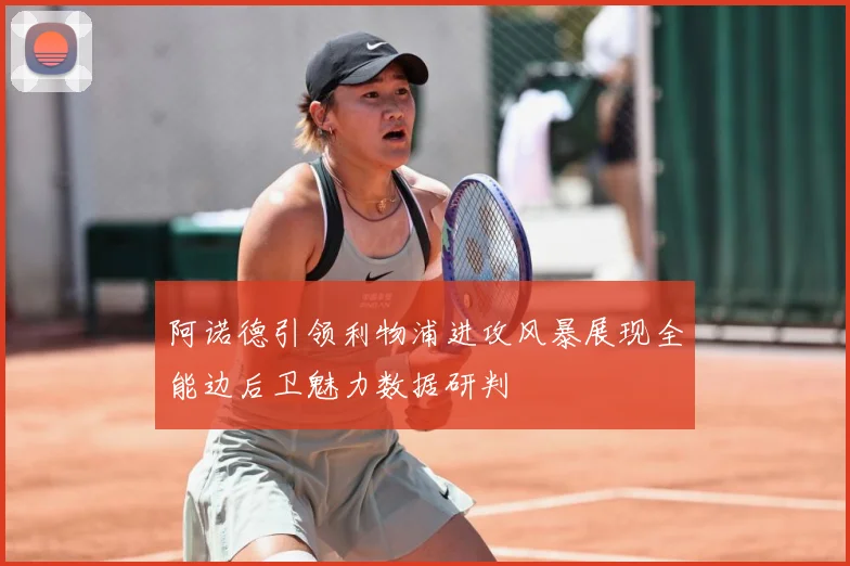 阿诺德引领利物浦进攻风暴展现全能边后卫魅力数据研判