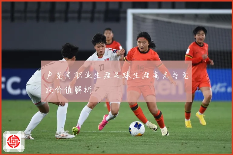 卢克肖职业生涯足球生涯高光与竞技价值解析