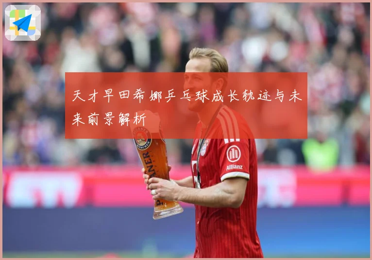 天才早田希娜乒乓球成长轨迹与未来前景解析