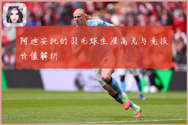 阿迪安托的羽毛球生涯高光与竞技价值解析