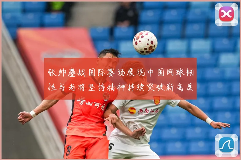 张帅鏖战国际赛场展现中国网球韧性与老将坚持精神持续突破新高度